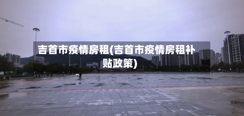 吉首市疫情房租(吉首市疫情房租补贴政策)