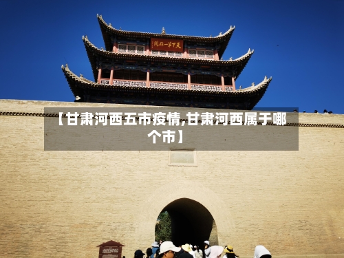 【甘肃河西五市疫情,甘肃河西属于哪个市】-第3张图片