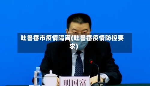 吐鲁番市疫情隔离(吐鲁番疫情防控要求)